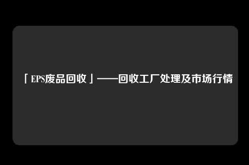 「EPS废品回收」——回收工厂处理及市场行情