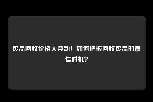 废品回收价格大浮动！如何把握回收废品的最佳时机？