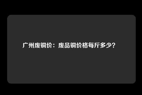 广州废铜价：废品铜价格每斤多少？ 