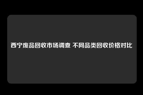 西宁废品回收市场调查 不同品类回收价格对比