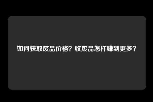 如何获取废品价格？收废品怎样赚到更多？