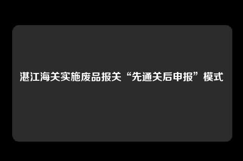 湛江海关实施废品报关“先通关后申报”模式