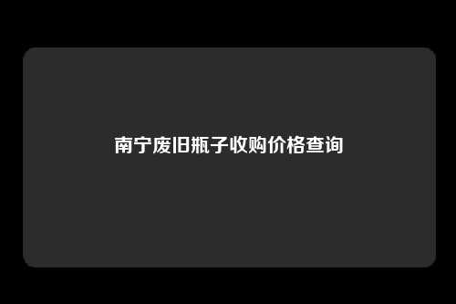 南宁废旧瓶子收购价格查询