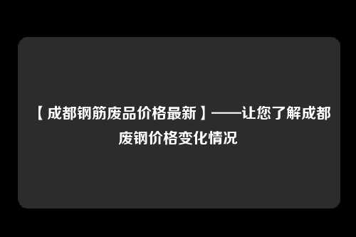 【成都钢筋废品价格最新】——让您了解成都废钢价格变化情况