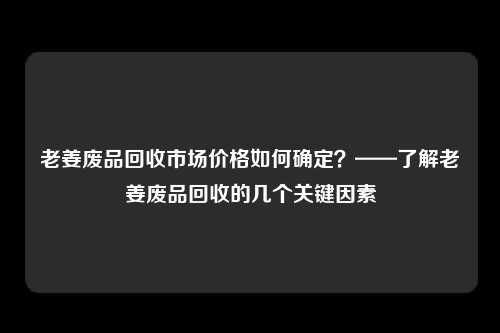 老姜废品回收市场价格如何确定？——了解老姜废品回收的几个关键因素