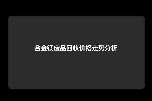 合金镁废品回收价格走势分析