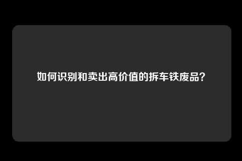 如何识别和卖出高价值的拆车铁废品？