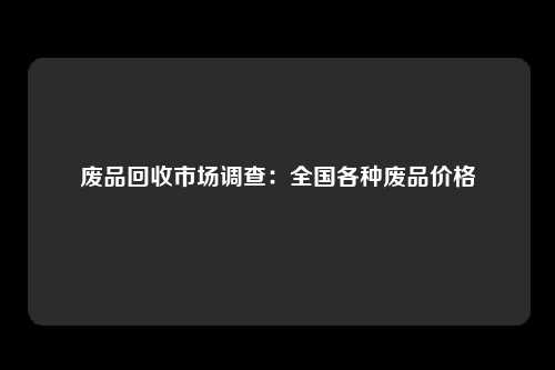 废品回收市场调查：全国各种废品价格