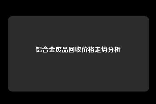 铝合金废品回收价格走势分析