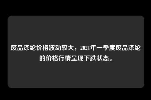 废品涤纶价格波动较大，2021年一季度废品涤纶的价格行情呈现下跌状态。