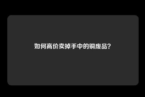 如何高价卖掉手中的铜废品？