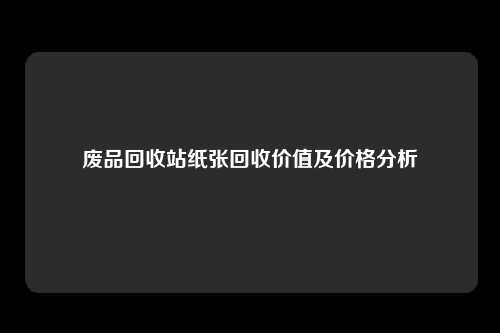 废品回收站纸张回收价值及价格分析