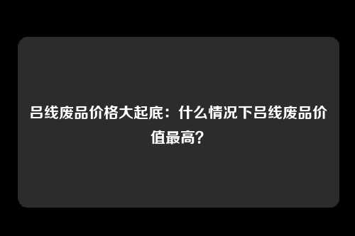 吕线废品价格大起底：什么情况下吕线废品价值最高？