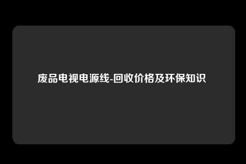 废品电视电源线-回收价格及环保知识 