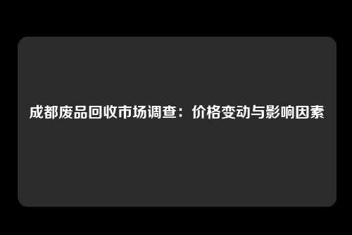 成都废品回收市场调查：价格变动与影响因素