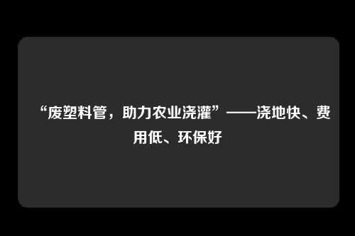 “废塑料管，助力农业浇灌”——浇地快、费用低、环保好