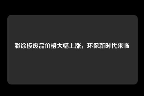 彩涂板废品价格大幅上涨，环保新时代来临