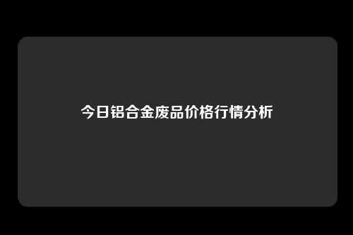 今日铝合金废品价格行情分析