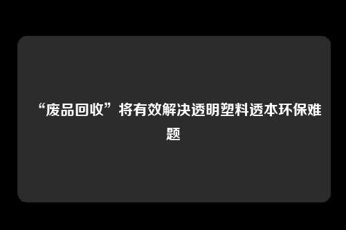 “废品回收”将有效解决透明塑料透本环保难题