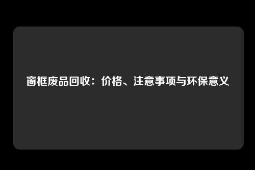 窗框废品回收：价格、注意事项与环保意义