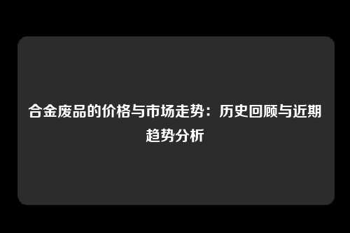 合金废品的价格与市场走势：历史回顾与近期趋势分析