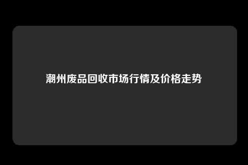 潮州废品回收市场行情及价格走势