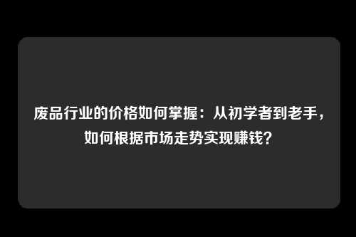 废品行业的价格如何掌握：从初学者到老手，如何根据市场走势实现赚钱？