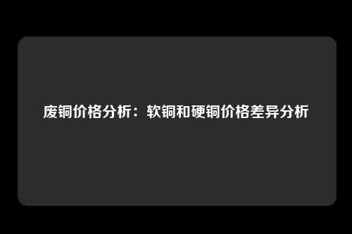 废铜价格分析：软铜和硬铜价格差异分析