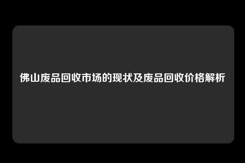 佛山废品回收市场的现状及废品回收价格解析