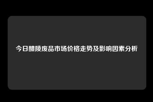 今日醴陵废品市场价格走势及影响因素分析