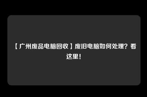 【广州废品电脑回收】废旧电脑如何处理？看这里！