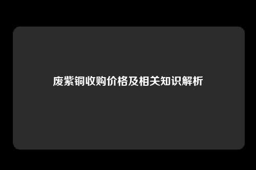 废紫铜收购价格及相关知识解析