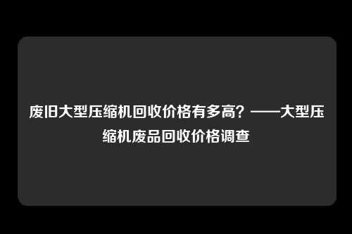 废旧大型压缩机回收价格有多高？——大型压缩机废品回收价格调查