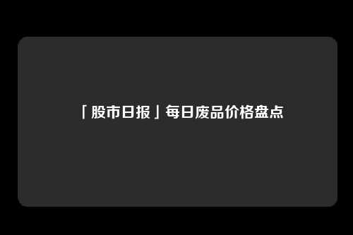 「股市日报」每日废品价格盘点