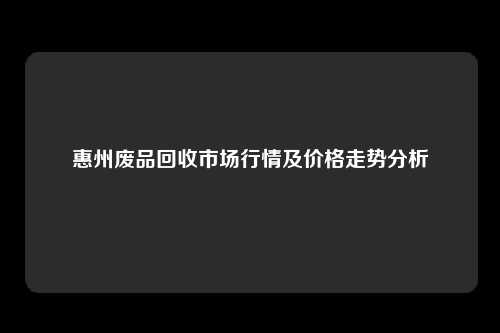 惠州废品回收市场行情及价格走势分析