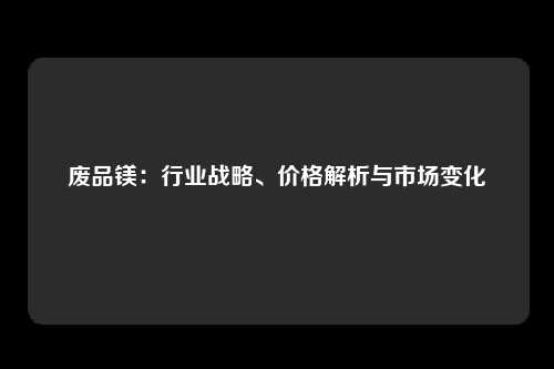 废品镁：行业战略、价格解析与市场变化