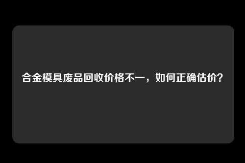 合金模具废品回收价格不一，如何正确估价？