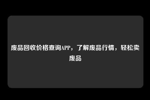 废品回收价格查询APP，了解废品行情，轻松卖废品