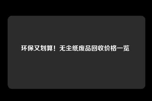 环保又划算！无尘纸废品回收价格一览 