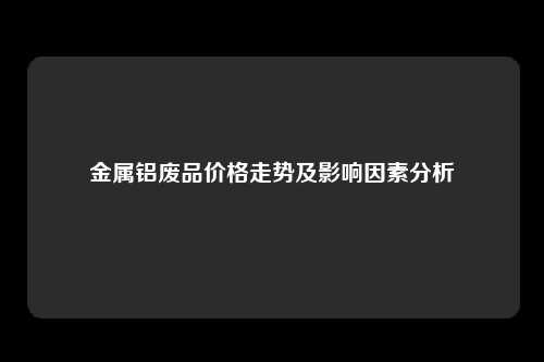 金属铝废品价格走势及影响因素分析