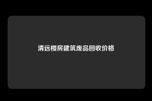 清远楼房建筑废品回收价格