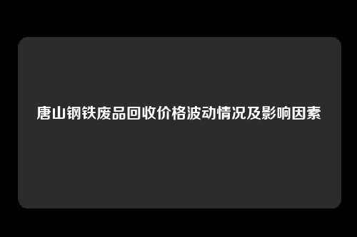 唐山钢铁废品回收价格波动情况及影响因素