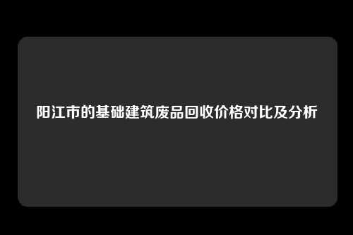 阳江市的基础建筑废品回收价格对比及分析