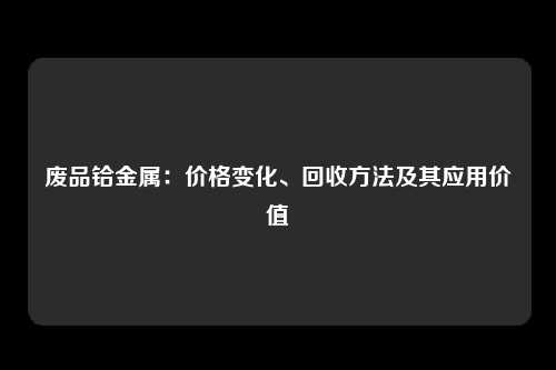 废品铪金属：价格变化、回收方法及其应用价值