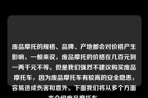 废品摩托的规格、品牌、产地都会对价格产生影响，一般来说，废品摩托的价格在几百元到一两千元不等。但是我们强烈不建议购买废品摩托车，因为废品摩托车有较高的安全隐患，容易造成伤害和意外。下面我们将从多个方面来介绍废品摩托车。