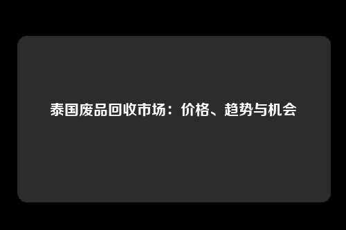 泰国废品回收市场：价格、趋势与机会