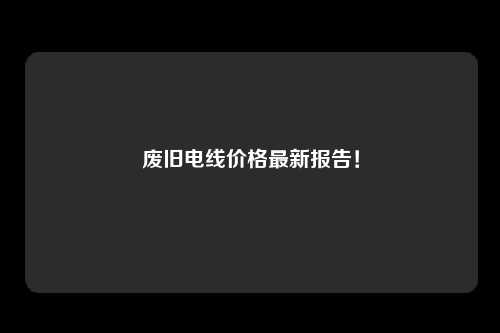 废旧电线价格最新报告！