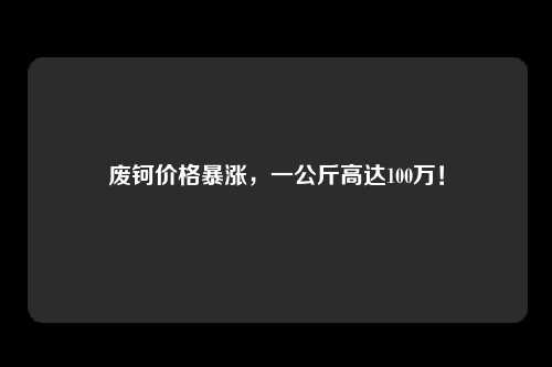 废钶价格暴涨，一公斤高达100万！