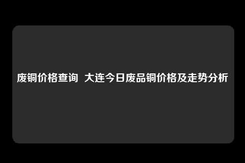 废铜价格查询  大连今日废品铜价格及走势分析