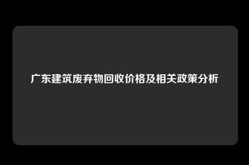 广东建筑废弃物回收价格及相关政策分析